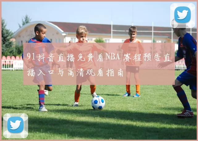 91抖音直播免费看NBA 赛程预告直播入口与高清观看指南