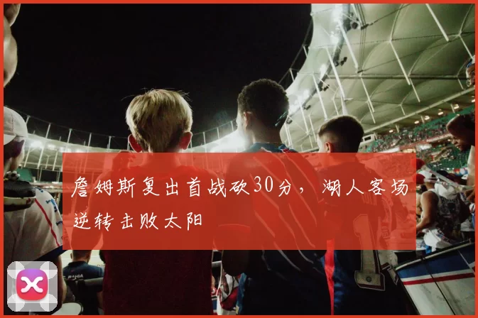 詹姆斯复出首战砍30分，湖人客场逆转击败太阳