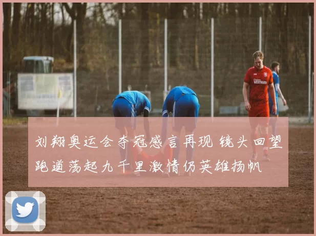 刘翔奥运会夺冠感言再现 镜头回望跑道荡起九千里激情仍英雄扬帆