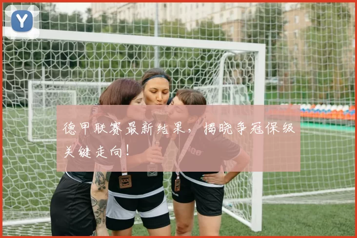 德甲联赛最新结果，揭晓争冠保级关键走向！