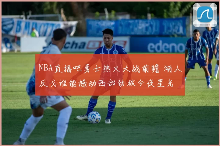 NBA直播吧勇士热火大战前瞻 湖人反戈谁能撼动西部劲旅今夜星光