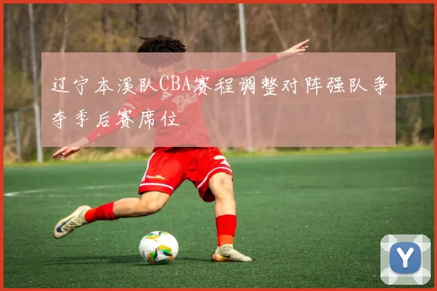 辽宁本溪队CBA赛程调整对阵强队争夺季后赛席位