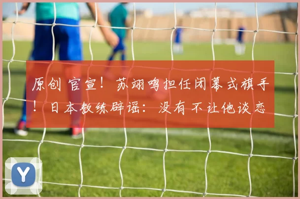 原创 官宣！苏翊鸣担任闭幕式旗手！日本教练辟谣：没有不让他谈恋爱