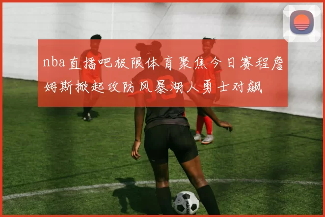 nba直播吧极限体育聚焦今日赛程詹姆斯掀起攻防风暴湖人勇士对飙