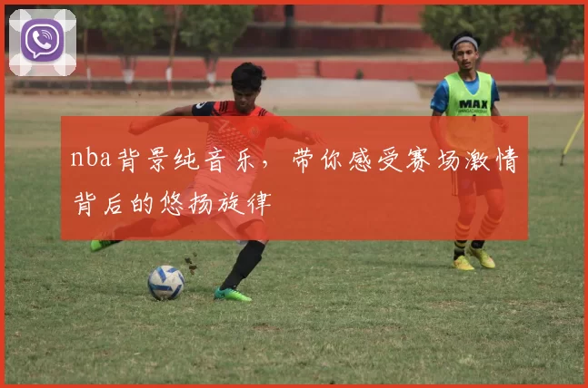 nba背景纯音乐,带你感受赛场激情背后的悠扬旋律