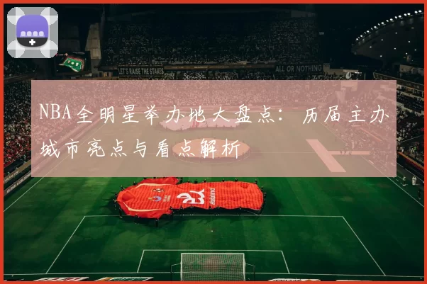 NBA全明星举办地大盘点：历届主办城市亮点与看点解析