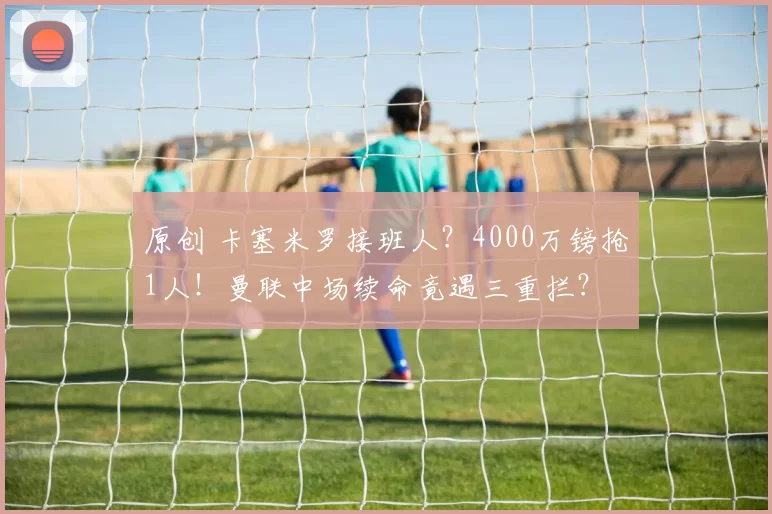 原创 卡塞米罗接班人？4000万镑抢1人！曼联中场续命竟遇三重拦？