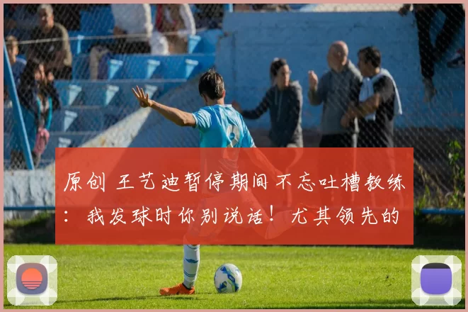 原创 王艺迪暂停期间不忘吐槽教练：我发球时你别说话！尤其领先的时候