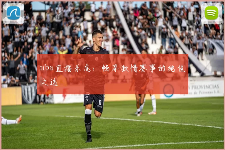 nba直播乐虎，畅享激情赛事的绝佳之选