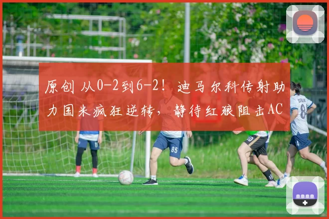 原创 从0-2到6-2！迪马尔科传射助力国米疯狂逆转，静待红狼阻击AC米兰