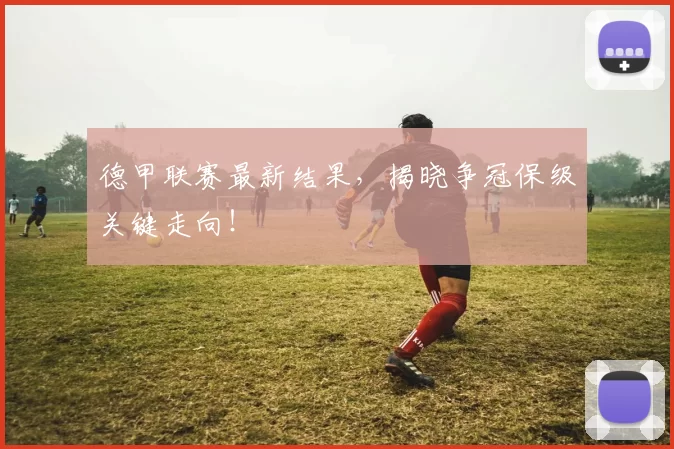 德甲联赛最新结果，揭晓争冠保级关键走向！