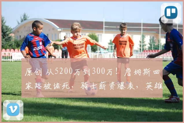 原创 从5200万到300万！詹姆斯回家路被堵死，骑士薪资爆表，英雄迟暮太无奈