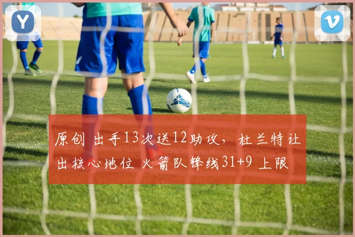 原创 出手13次送12助攻，杜兰特让出核心地位 火箭队锋线31+9 上限被低估