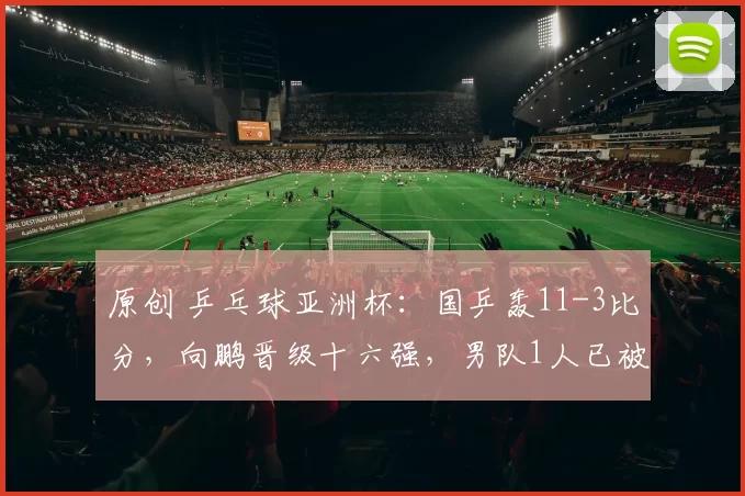 原创 乒乓球亚洲杯:国乒轰11-3比分,向鹏晋级十六强,男队1人已被淘汰