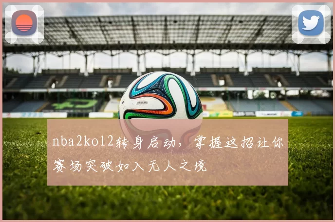 nba2kol2转身启动，掌握这招让你赛场突破如入无人之境