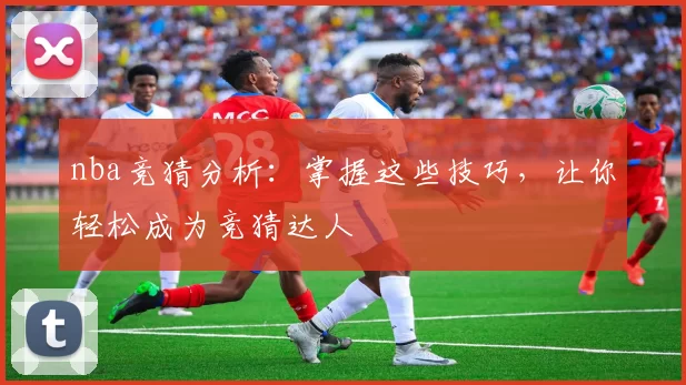 nba竞猜分析：掌握这些技巧，让你轻松成为竞猜达人