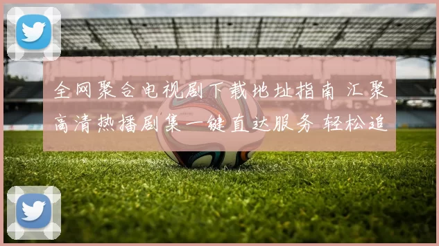 全网聚合电视剧下载地址指南 汇聚高清热播剧集一键直达服务 轻松追剧