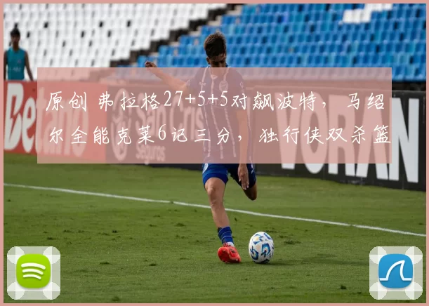 原创 弗拉格27+5+5对飙波特，马绍尔全能克莱6记三分，独行侠双杀篮网