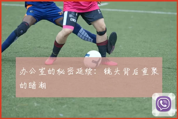 办公室的秘密延续：镜头背后重聚的暗潮