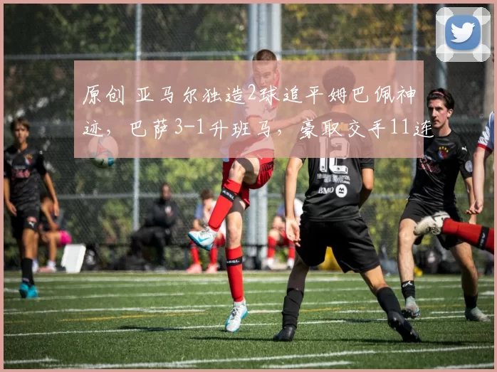 原创 亚马尔独造2球追平姆巴佩神迹,巴萨3-1升班马,豪取交手11连胜