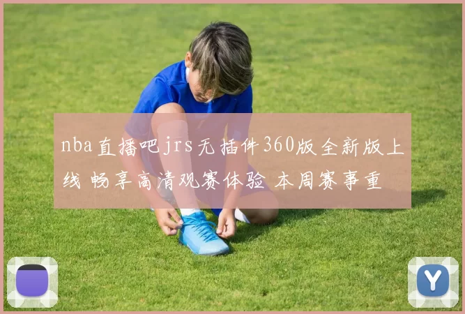 nba直播吧jrs无插件360版全新版上线 畅享高清观赛体验 本周赛事重燃激情