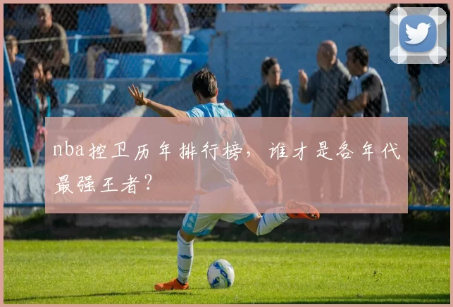 nba控卫历年排行榜，谁才是各年代最强王者？